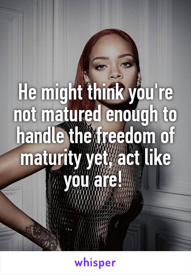 He might think you're not matured enough to handle the freedom of maturity yet, act like you are! 