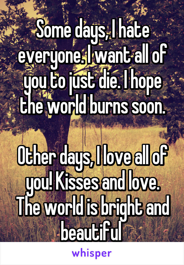 Some days, I hate everyone. I want all of you to just die. I hope the world burns soon.

Other days, I love all of you! Kisses and love. The world is bright and beautiful 