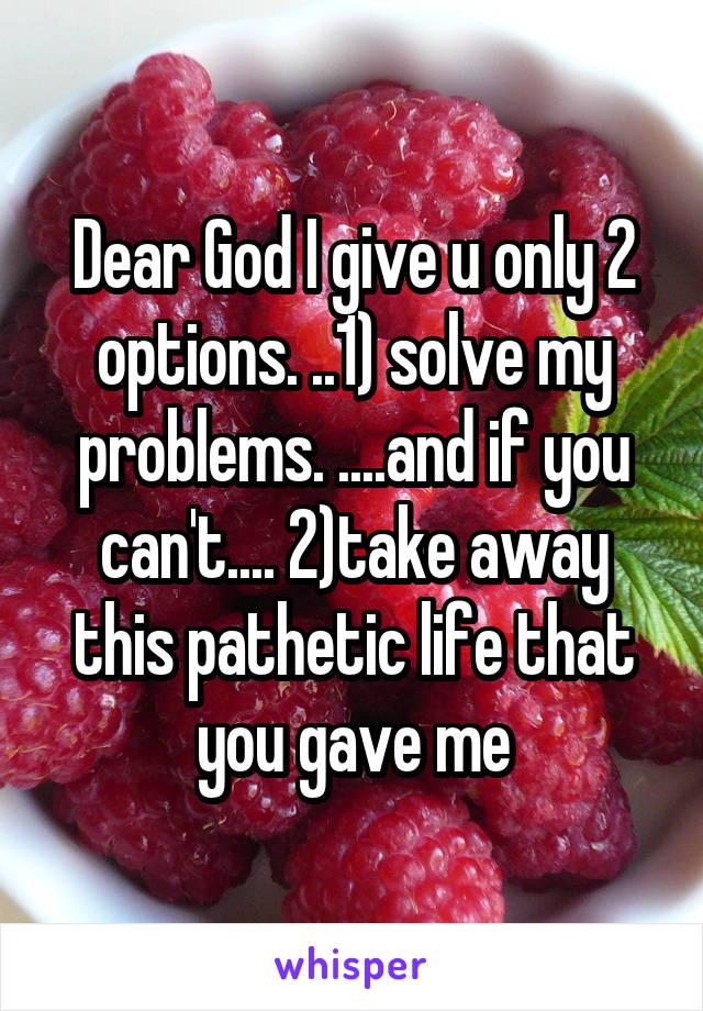 Dear God I give u only 2 options. ..1) solve my problems. ....and if you can't.... 2)take away this pathetic life that you gave me