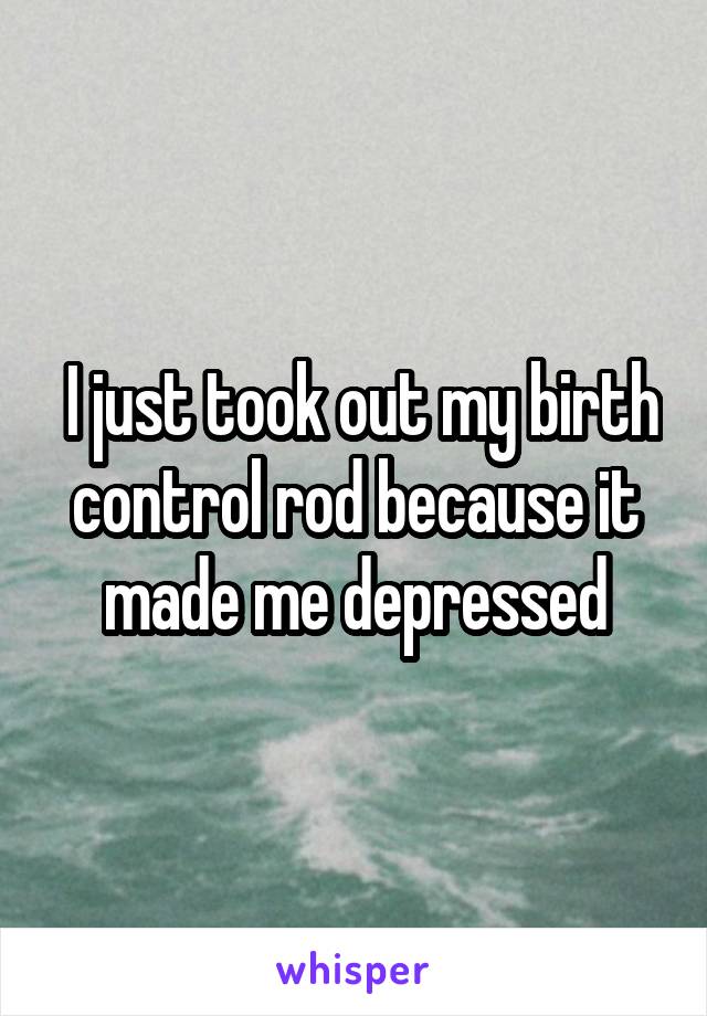  I just took out my birth control rod because it made me depressed