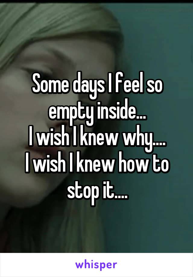 Some days I feel so empty inside...
I wish I knew why....
I wish I knew how to stop it....