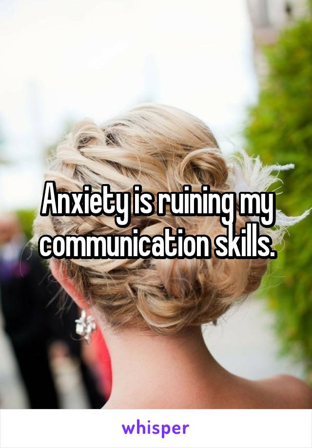 Anxiety is ruining my communication skills.