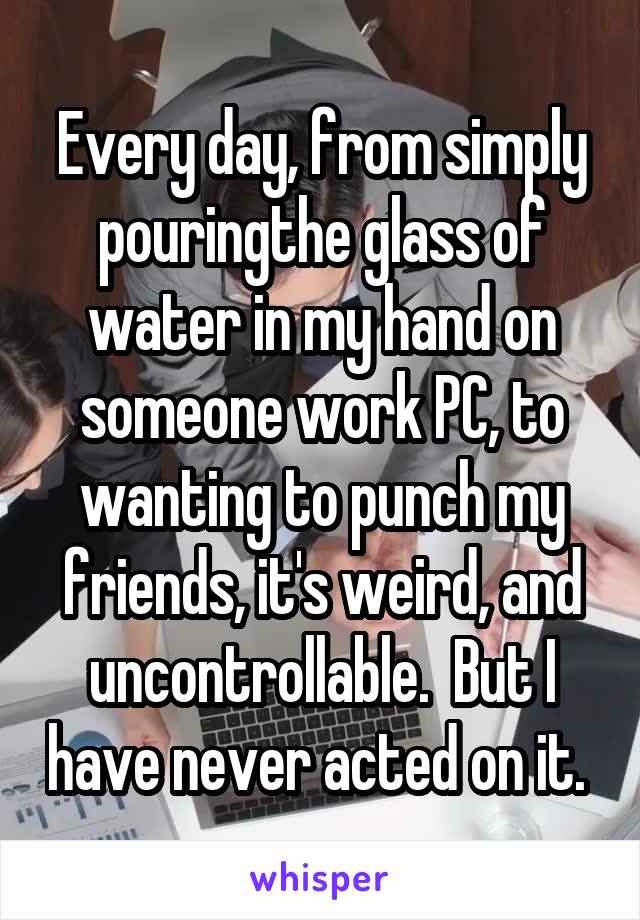Every day, from simply pouringthe glass of water in my hand on someone work PC, to wanting to punch my friends, it's weird, and uncontrollable.  But I have never acted on it. 