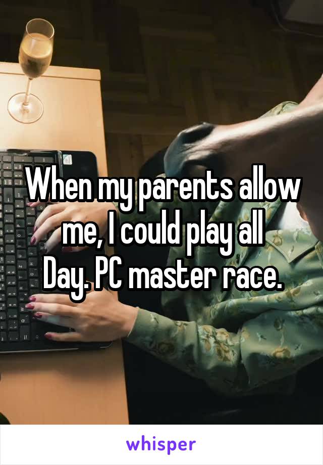 When my parents allow me, I could play all
Day. PC master race.