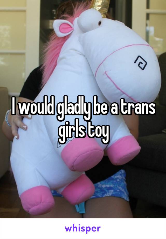 I would gladly be a trans girls toy