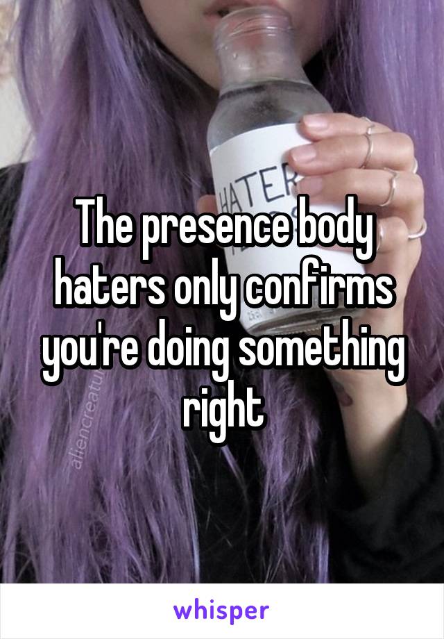 The presence body haters only confirms you're doing something right