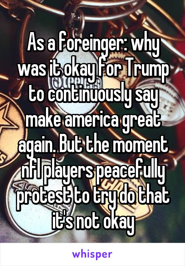 As a foreinger: why was it okay for Trump to continuously say make america great again. But the moment nfl players peacefully protest to try do that it's not okay