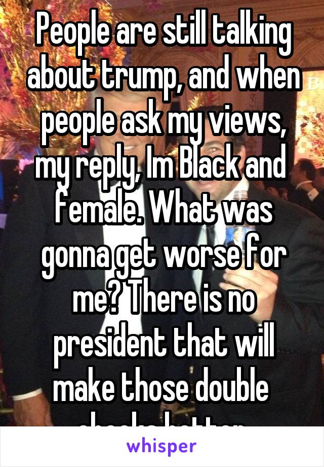 People are still talking about trump, and when people ask my views, my reply, Im Black and  female. What was gonna get worse for me? There is no president that will make those double  checks better.