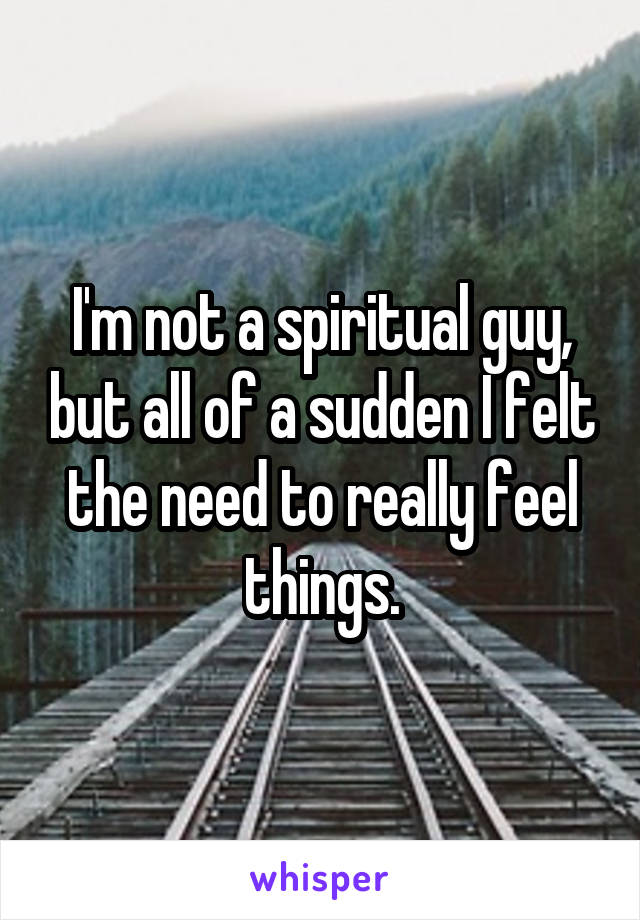I'm not a spiritual guy, but all of a sudden I felt the need to really feel things.