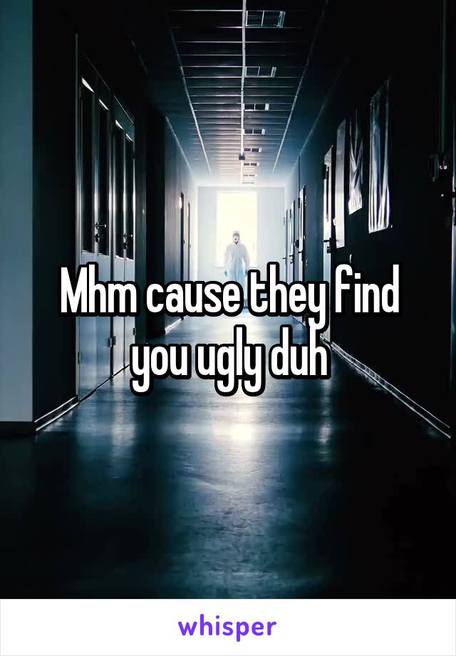 Mhm cause they find you ugly duh