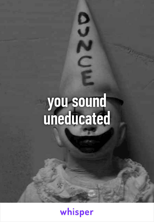 you sound
uneducated