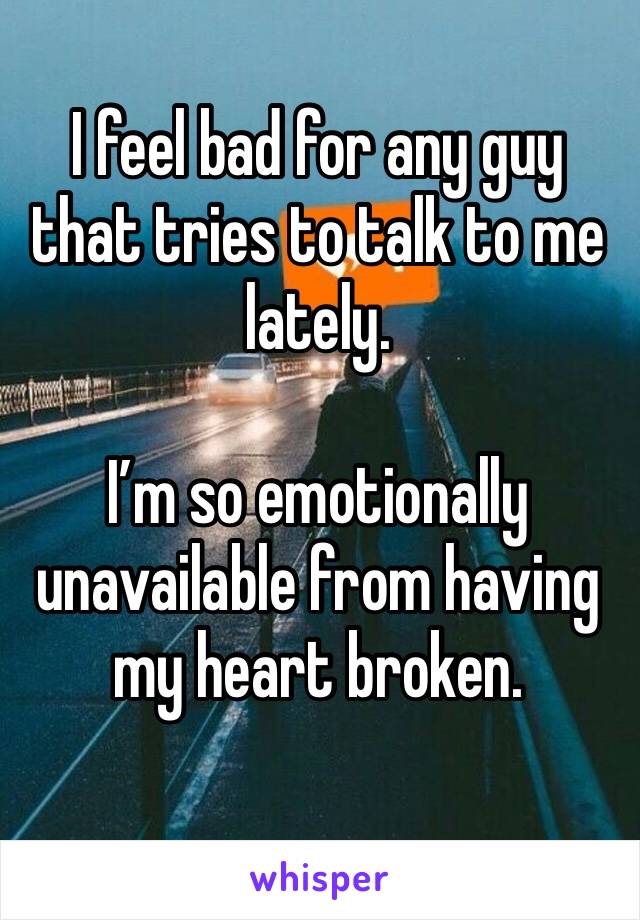 I feel bad for any guy that tries to talk to me lately. 

I’m so emotionally unavailable from having my heart broken.
