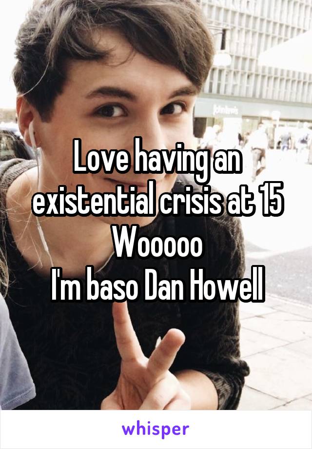 Love having an existential crisis at 15
Wooooo
I'm baso Dan Howell