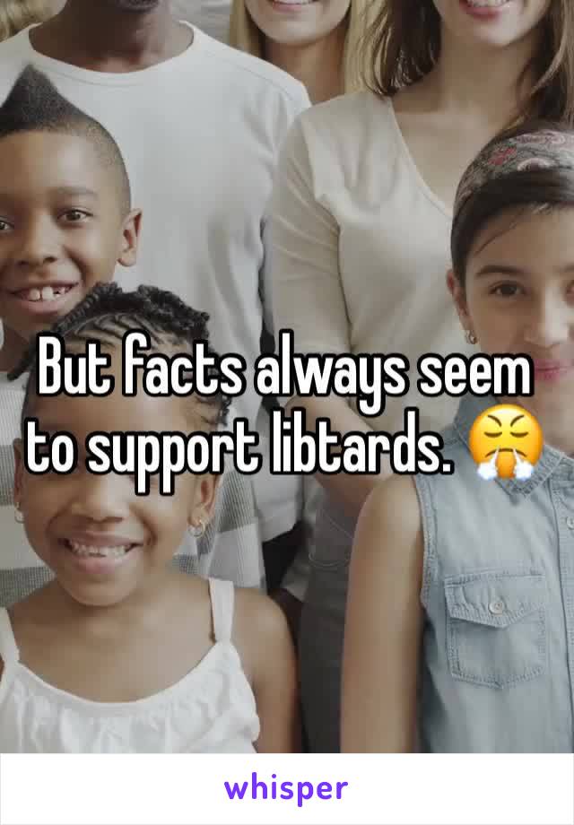 But facts always seem to support libtards. 😤