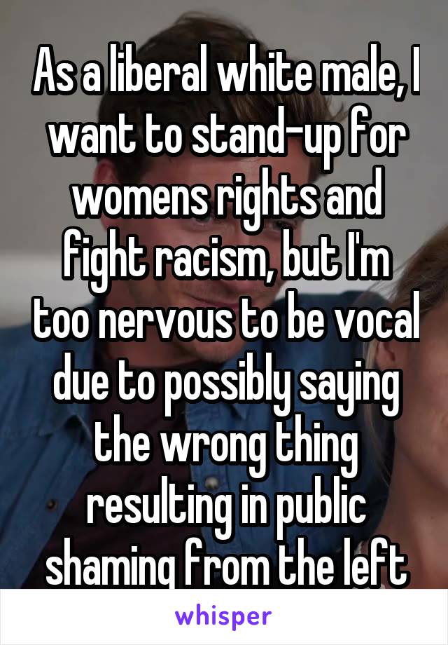 As a liberal white male, I want to stand-up for womens rights and fight racism, but I'm too nervous to be vocal due to possibly saying the wrong thing resulting in public shaming from the left