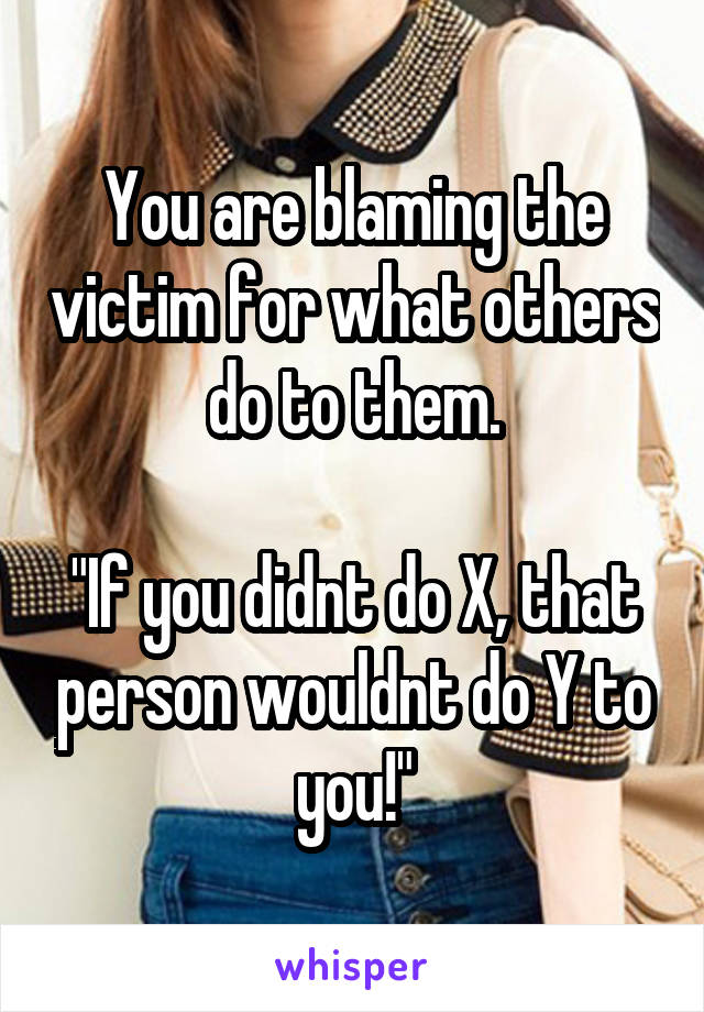 You are blaming the victim for what others do to them.

"If you didnt do X, that person wouldnt do Y to you!"