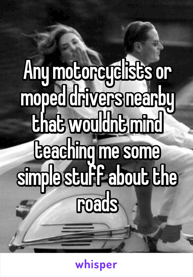 Any motorcyclists or moped drivers nearby that wouldnt mind teaching me some simple stuff about the roads