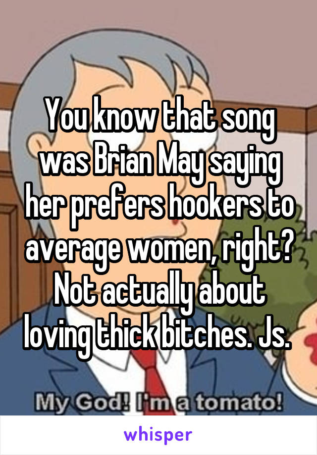 You know that song was Brian May saying her prefers hookers to average women, right? Not actually about loving thick bitches. Js. 