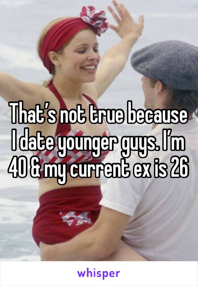 That’s not true because I date younger guys. I’m 40 & my current ex is 26