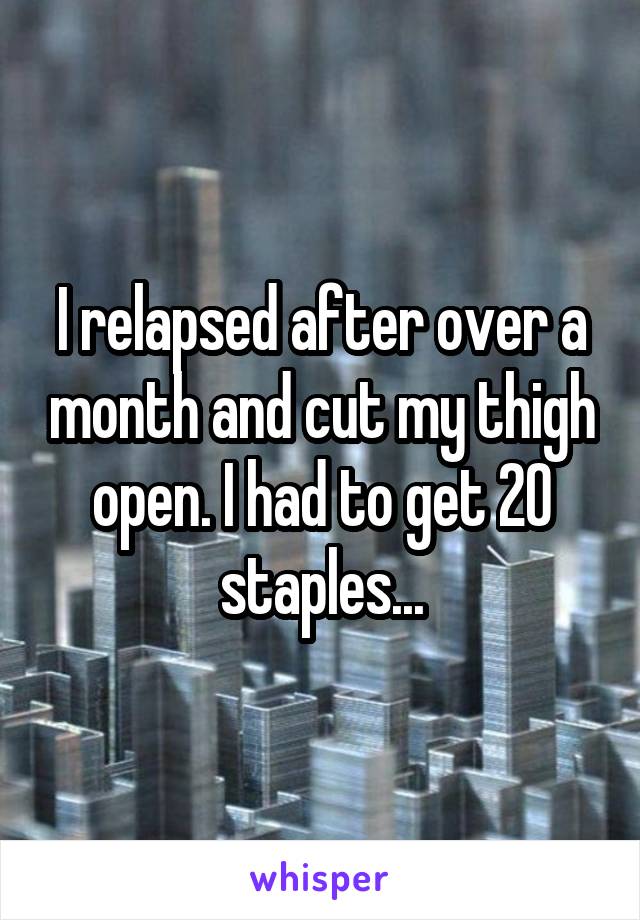 I relapsed after over a month and cut my thigh open. I had to get 20 staples...