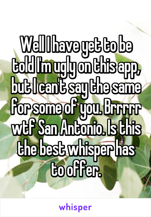 Well I have yet to be told I'm ugly on this app, but I can't say the same for some of you. Brrrrr wtf San Antonio. Is this the best whisper has to offer.
