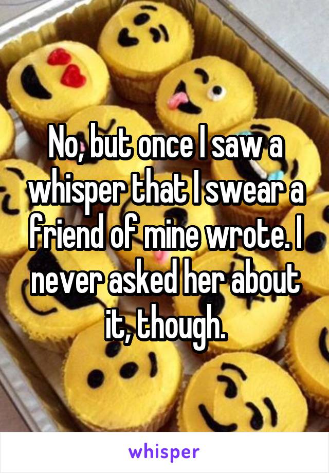 No, but once I saw a whisper that I swear a friend of mine wrote. I never asked her about it, though.