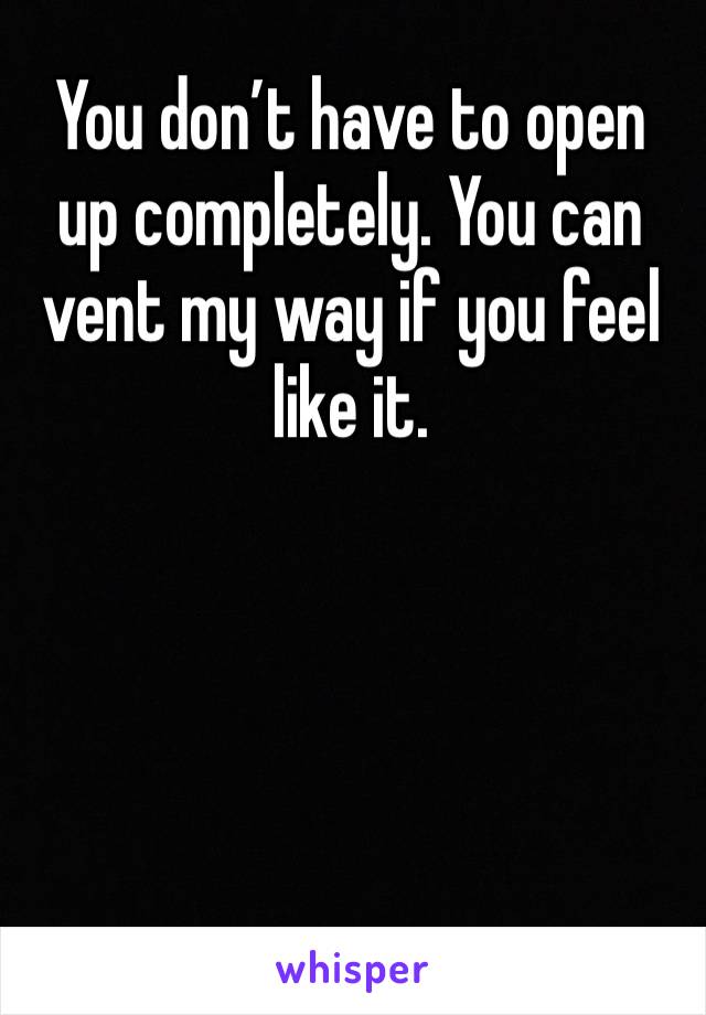 You don’t have to open up completely. You can vent my way if you feel like it.