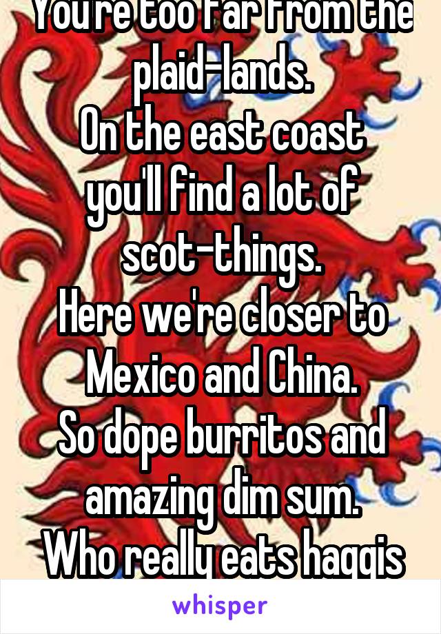 You're too far from the plaid-lands.
On the east coast you'll find a lot of scot-things.
Here we're closer to Mexico and China.
So dope burritos and amazing dim sum.
Who really eats haggis anyways?!