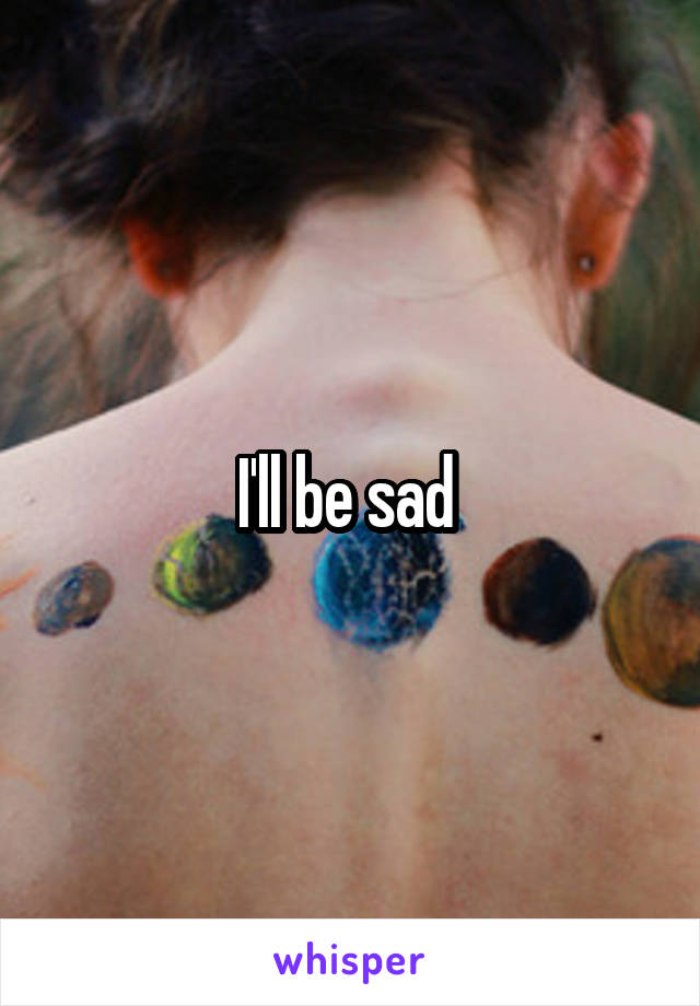 I'll be sad 