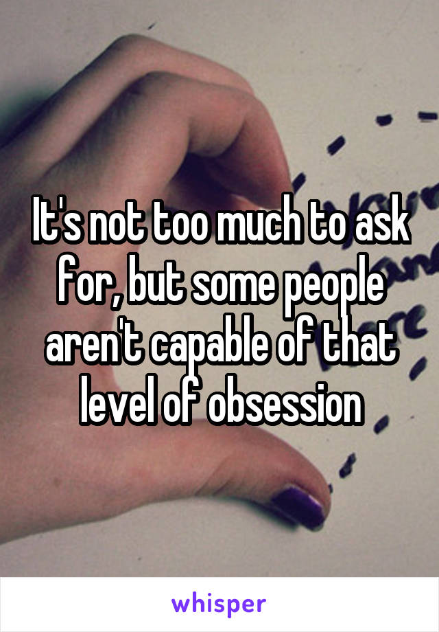It's not too much to ask for, but some people aren't capable of that level of obsession