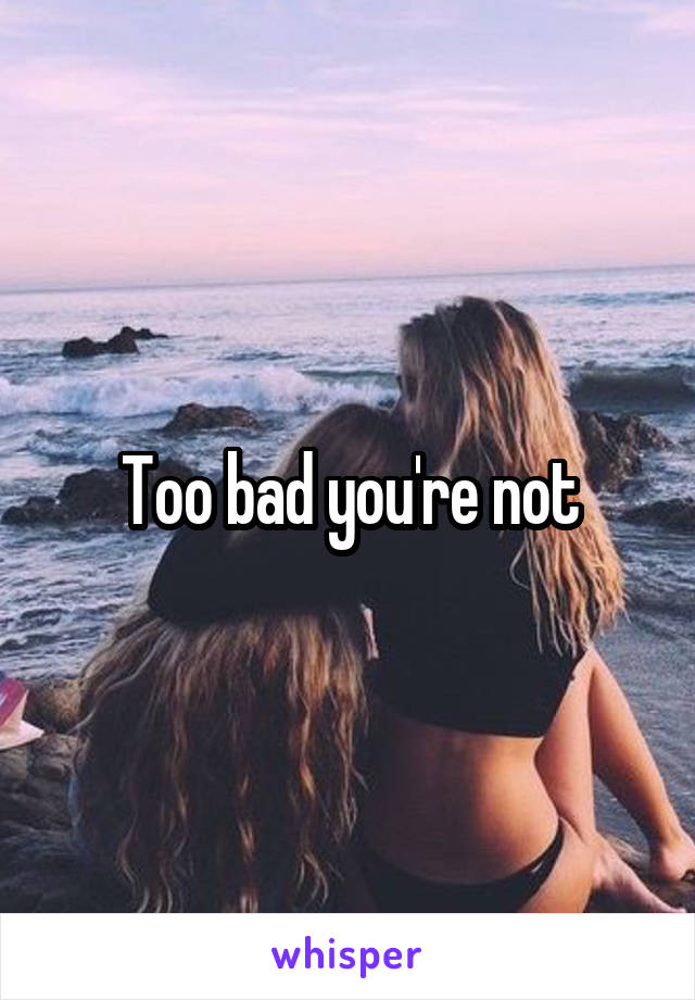 Too bad you're not