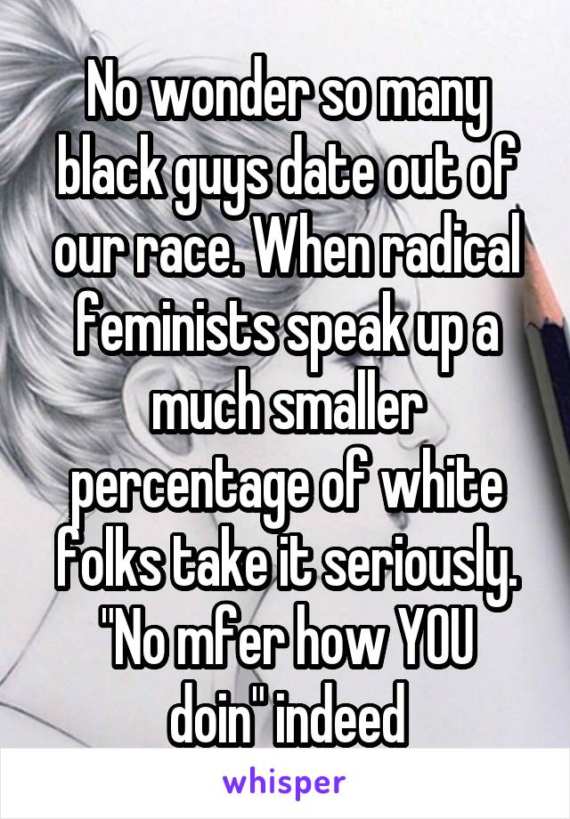 No wonder so many black guys date out of our race. When radical feminists speak up a much smaller percentage of white folks take it seriously.
"No mfer how YOU doin" indeed