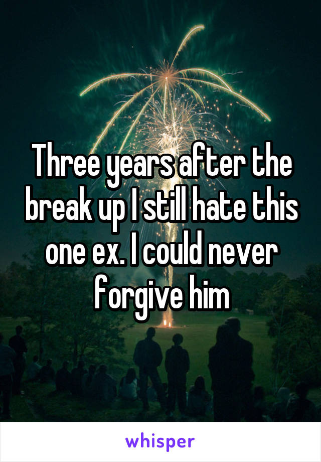 Three years after the break up I still hate this one ex. I could never forgive him