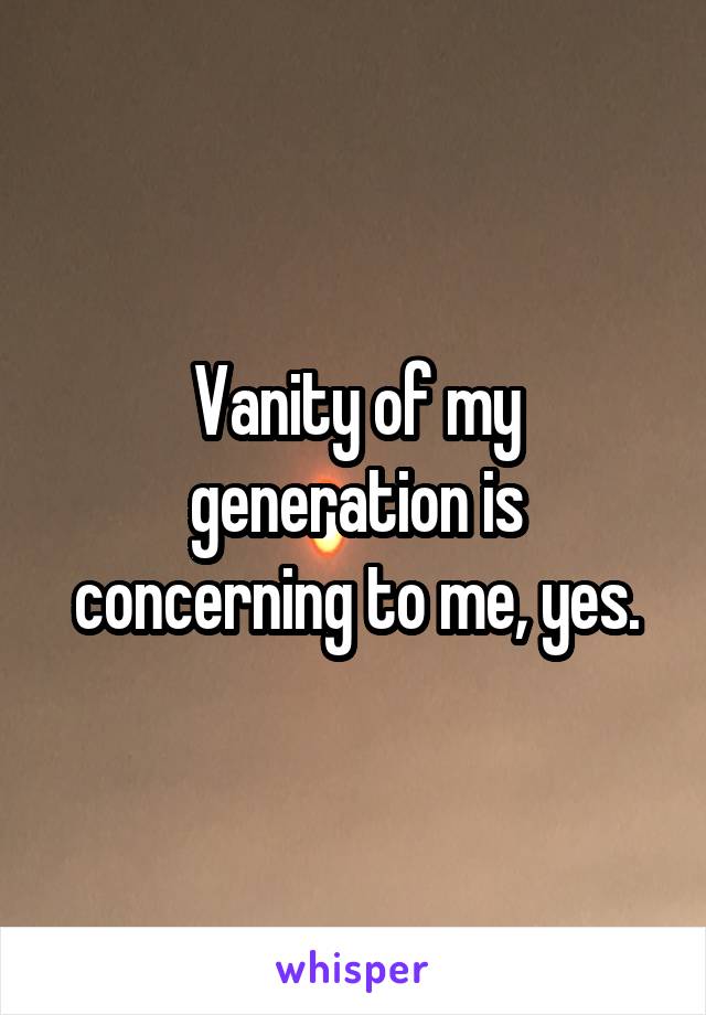 Vanity of my generation is concerning to me, yes.