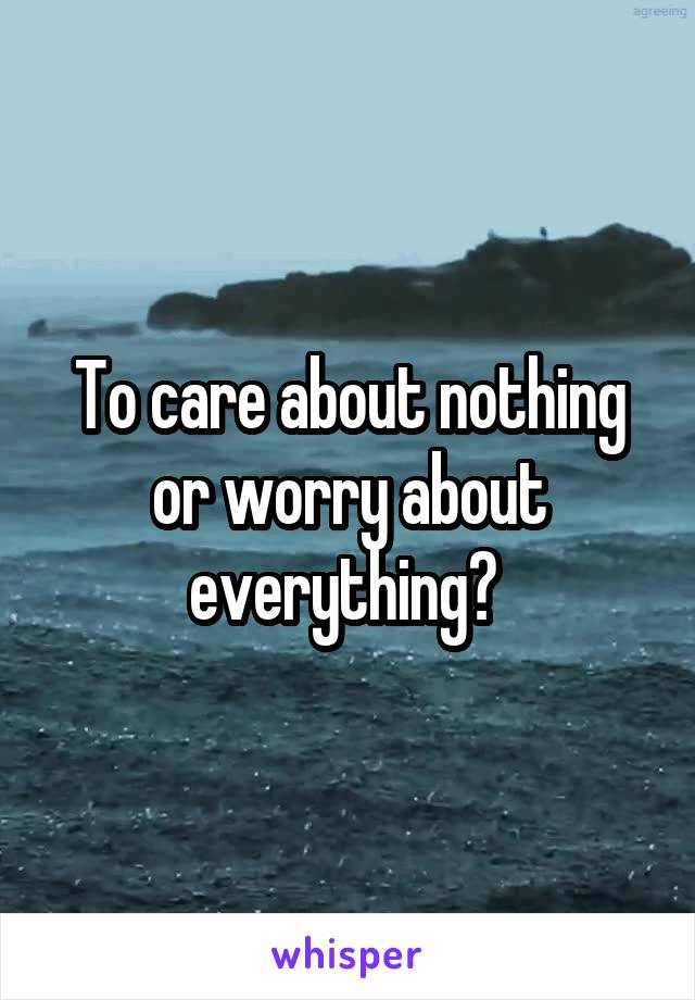 To care about nothing or worry about everything? 