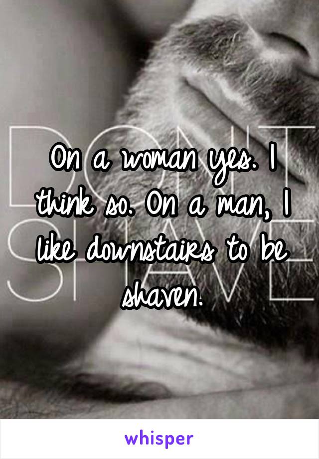 On a woman yes. I think so. On a man, I like downstairs to be shaven.
