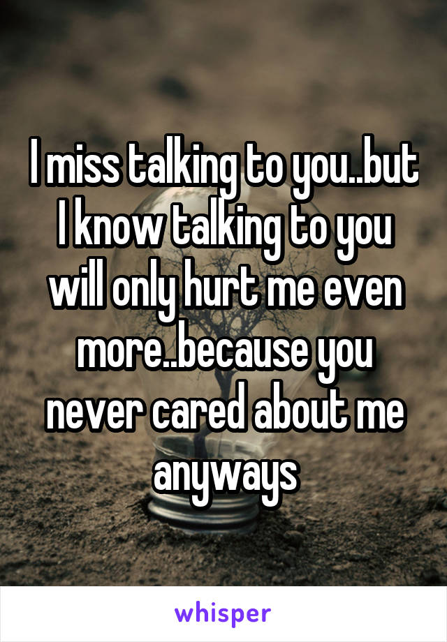 I miss talking to you..but I know talking to you will only hurt me even more..because you never cared about me anyways