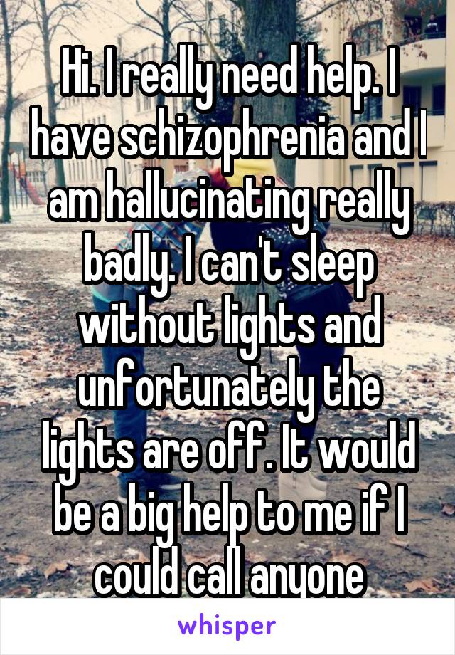 Hi. I really need help. I have schizophrenia and I am hallucinating really badly. I can't sleep without lights and unfortunately the lights are off. It would be a big help to me if I could call anyone