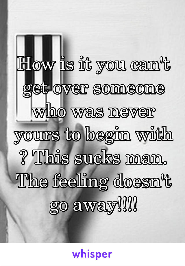 How is it you can't get over someone who was never yours to begin with ? This sucks man. The feeling doesn't go away!!!!