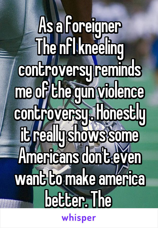 As a foreigner
The nfl kneeling controversy reminds me of the gun violence controversy . Honestly it really shows some Americans don't even want to make america better. The 