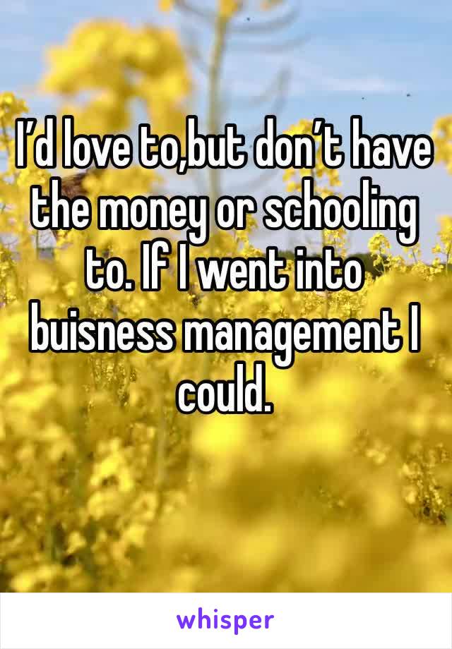 I’d love to,but don’t have the money or schooling to. If I went into buisness management I could.