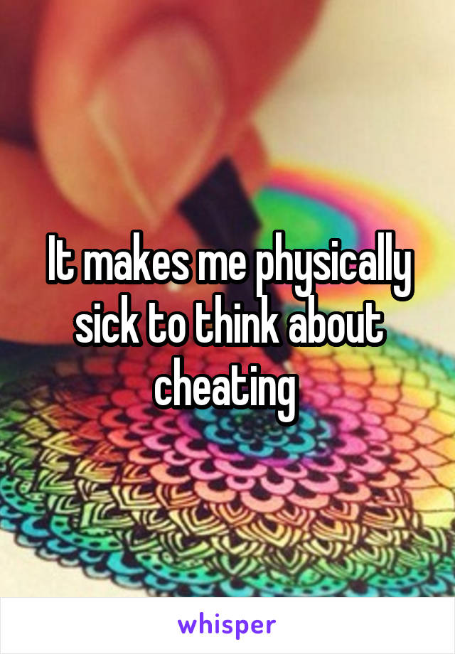 It makes me physically sick to think about cheating 