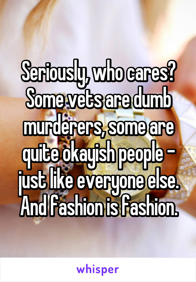 Seriously, who cares?
Some vets are dumb murderers, some are quite okayish people - just like everyone else.
And fashion is fashion.