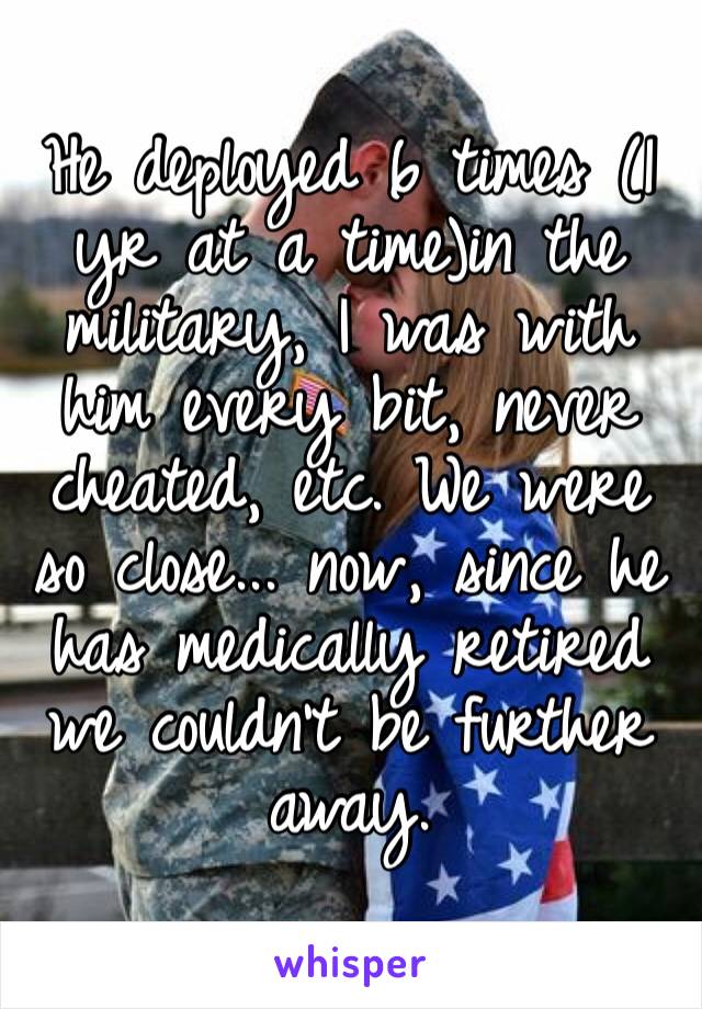 He deployed 6 times (1 yr at a time)in the military, I was with him every bit, never cheated, etc. We were so close... now, since he  has medically retired we couldn’t be further away.