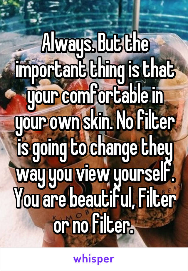 Always. But the important thing is that your comfortable in your own skin. No filter is going to change they way you view yourself. You are beautiful, Filter or no filter. 