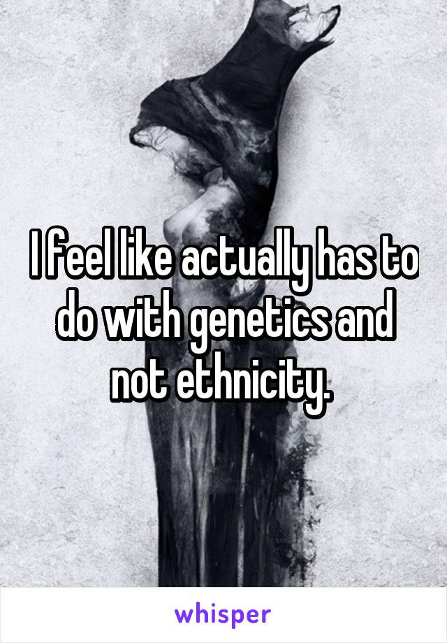 I feel like actually has to do with genetics and not ethnicity. 