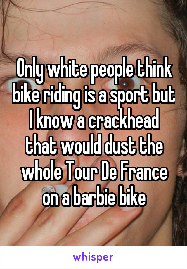 Only white people think bike riding is a sport but I know a crackhead that would dust the whole Tour De France on a barbie bike