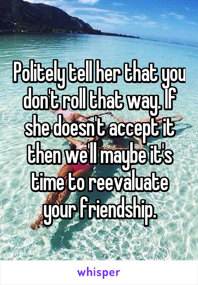 Politely tell her that you don't roll that way. If she doesn't accept it then we'll maybe it's time to reevaluate your friendship.