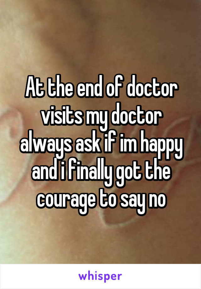At the end of doctor visits my doctor always ask if im happy and i finally got the courage to say no