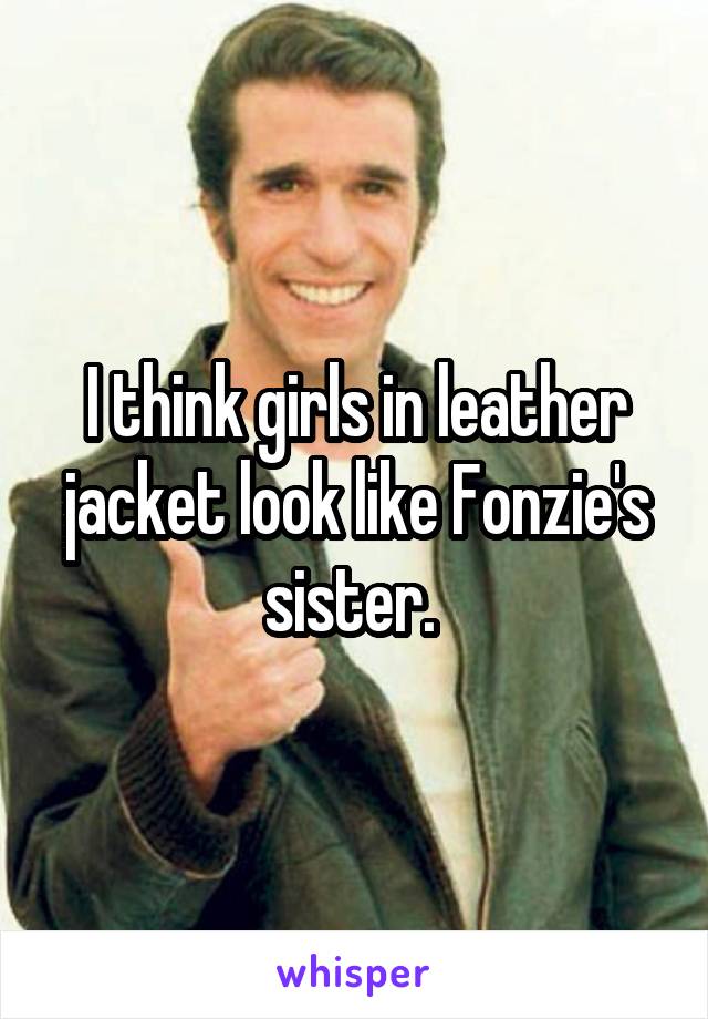 I think girls in leather jacket look like Fonzie's sister. 